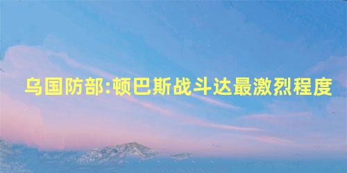 乌国防部:顿巴斯战斗达最激烈程度