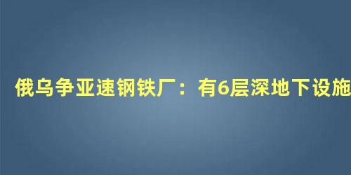 俄乌争亚速钢铁厂：有6层深地下设施