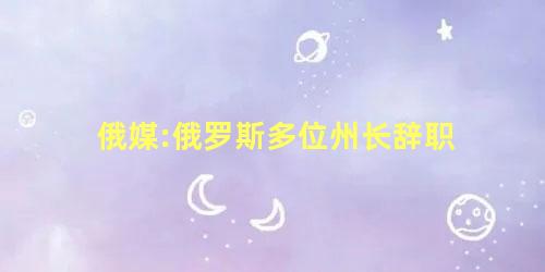俄媒:俄罗斯多位州长辞职