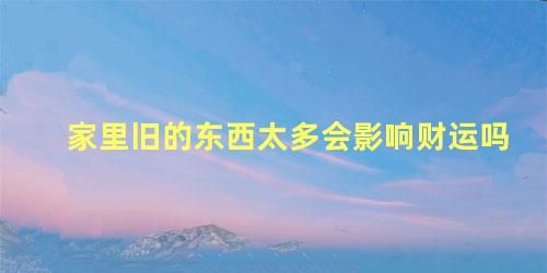 家里旧的东西太多会影响财运吗